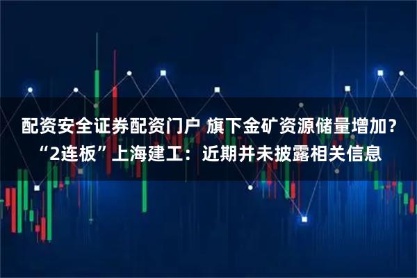 配资安全证券配资门户 旗下金矿资源储量增加？“2连板”上海建工：近期并未披露相关信息