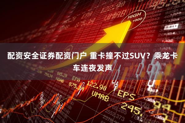 配资安全证券配资门户 重卡撞不过SUV？乘龙卡车连夜发声