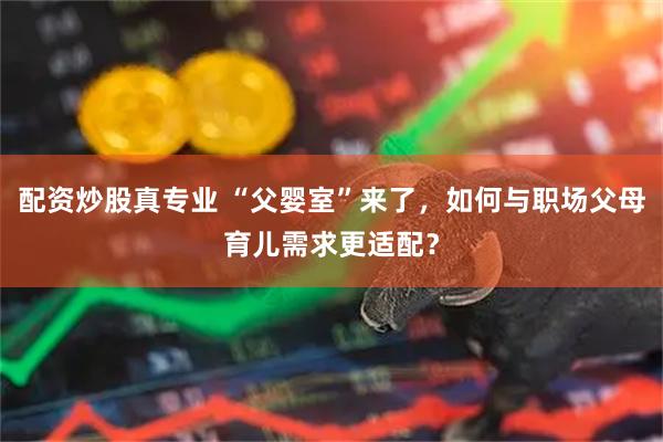 配资炒股真专业 “父婴室”来了，如何与职场父母育儿需求更适配？
