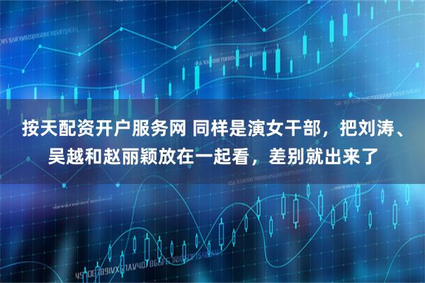 按天配资开户服务网 同样是演女干部，把刘涛、吴越和赵丽颖放在一起看，差别就出来了