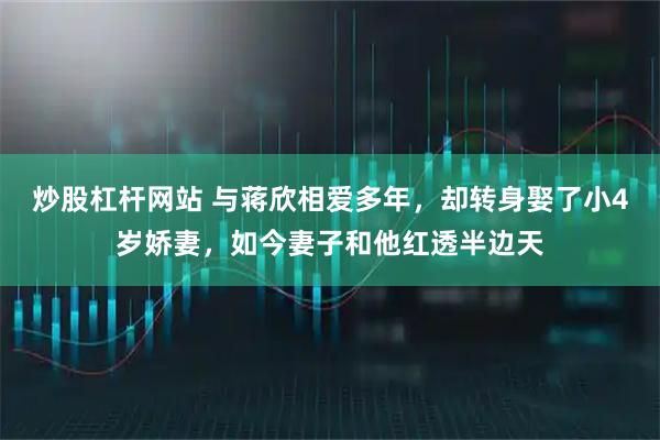 炒股杠杆网站 与蒋欣相爱多年，却转身娶了小4岁娇妻，如今妻子和他红透半边天