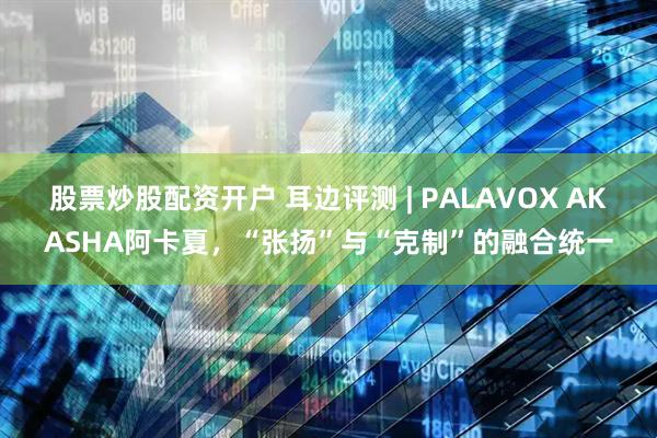 股票炒股配资开户 耳边评测 | PALAVOX AKASHA阿卡夏，“张扬”与“克制”的融合统一