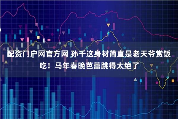 配资门户网官方网 孙千这身材简直是老天爷赏饭吃！马年春晚芭蕾跳得太绝了