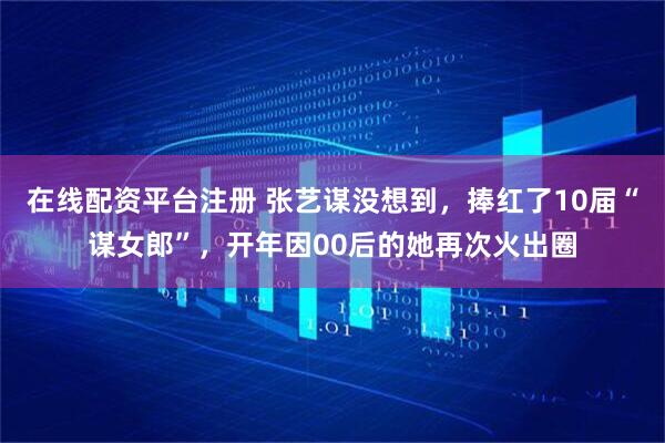 在线配资平台注册 张艺谋没想到，捧红了10届“谋女郎”，开年因00后的她再次火出圈