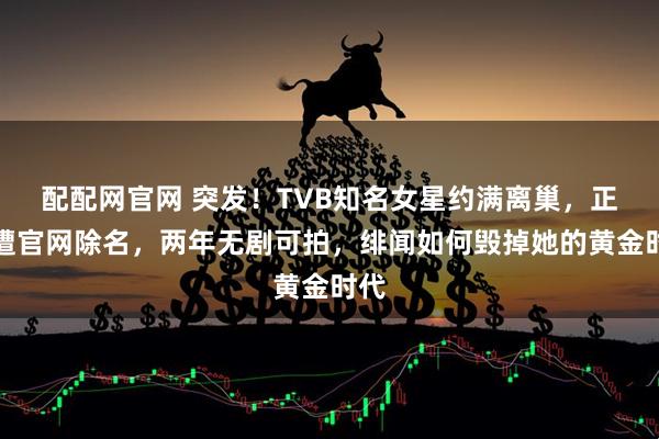 配配网官网 突发！TVB知名女星约满离巢，正式遭官网除名，两年无剧可拍，绯闻如何毁掉她的黄金时代