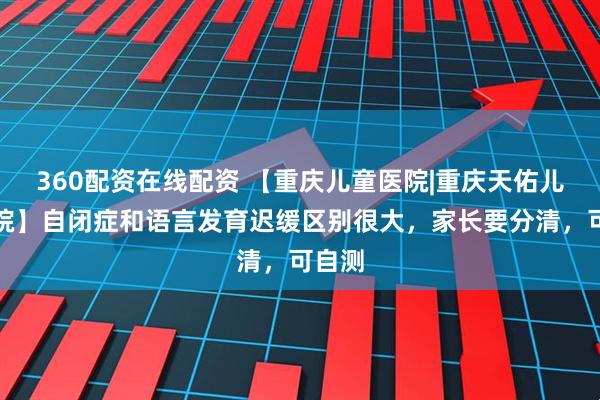 360配资在线配资 【重庆儿童医院|重庆天佑儿童医院】自闭症和语言发育迟缓区别很大，家长要分清，可自测