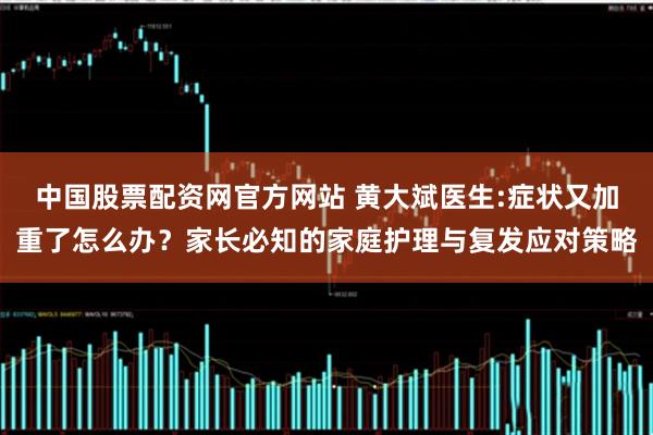 中国股票配资网官方网站 黄大斌医生:症状又加重了怎么办？家长必知的家庭护理与复发应对策略