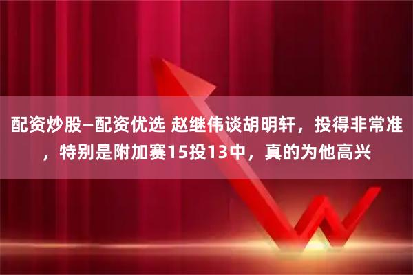 配资炒股—配资优选 赵继伟谈胡明轩，投得非常准，特别是附加赛15投13中，真的为他高兴