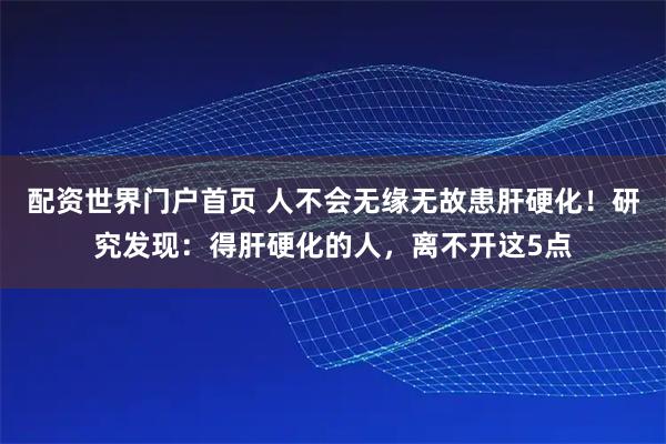 配资世界门户首页 人不会无缘无故患肝硬化！研究发现：得肝硬化的人，离不开这5点