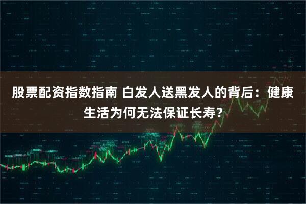 股票配资指数指南 白发人送黑发人的背后：健康生活为何无法保证长寿？