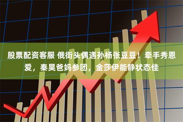 股票配资客服 俄街头偶遇孙杨张豆豆！牵手秀恩爱，秦昊爸妈参团，金莎伊能静状态佳