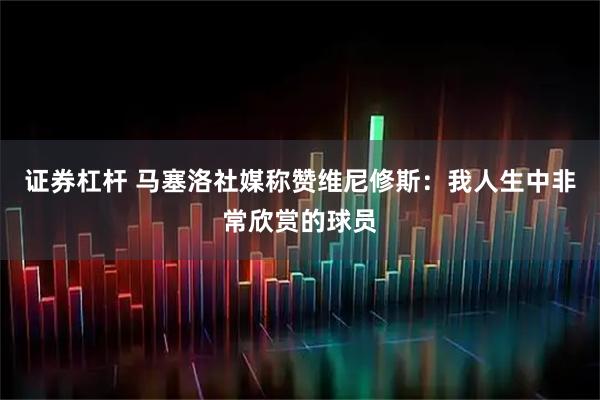 证券杠杆 马塞洛社媒称赞维尼修斯：我人生中非常欣赏的球员