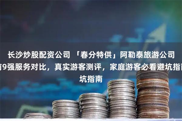 长沙炒股配资公司 「春分特供」阿勒泰旅游公司前9强服务对比，真实游客测评，家庭游客必看避坑指南