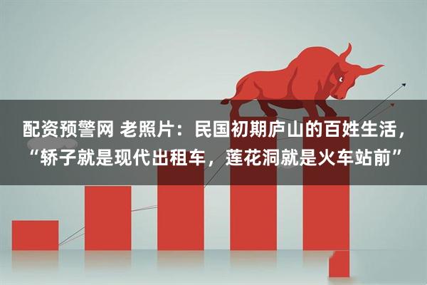 配资预警网 老照片：民国初期庐山的百姓生活，“轿子就是现代出租车，莲花洞就是火车站前”